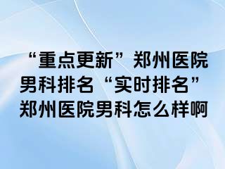 “重点更新”郑州医院男科排名“实时排名”郑州医院男科怎么样啊