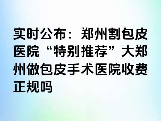 实时公布：郑州割包皮医院“特别推荐”大郑州做包皮手术医院收费正规吗