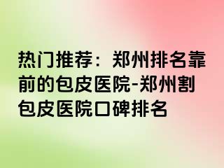 热门推荐：郑州排名靠前的包皮医院-郑州割包皮医院口碑排名