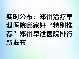 实时公布：郑州治疗早泄医院哪家好“特别推荐”郑州早泄医院排行新发布