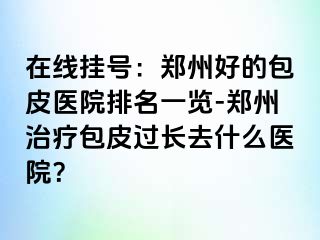 在线挂号：郑州好的包皮医院排名一览-郑州治疗包皮过长去什么医院？