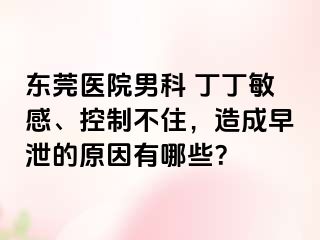东莞医院男科 丁丁敏感、控制不住，造成早泄的原因有哪些？