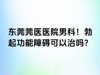 东莞莞医医院男科！勃起功能障碍可以治吗？