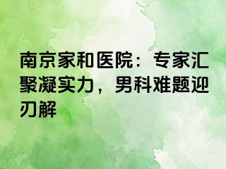 南京家和医院：专家汇聚凝实力，男科难题迎刃解
