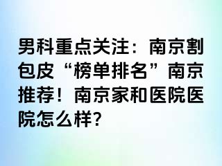 男科重点关注：南京割包皮“榜单排名”南京推荐！南京家和医院医院怎么样？