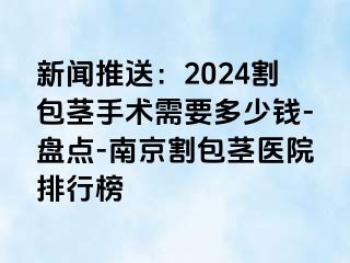 新闻推送：2024割包茎手术需要多少钱-盘点-南京割包茎医院排行榜
