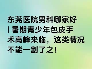 东莞医院男科哪家好 | 暑期青少年包皮手术高峰来临，这类情况不能一割了之！