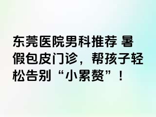 东莞医院男科推荐 暑假包皮门诊，帮孩子轻松告别“小累赘”！