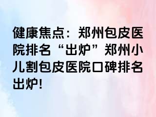 健康焦点：郑州包皮医院排名“出炉”郑州小儿割包皮医院口碑排名出炉!