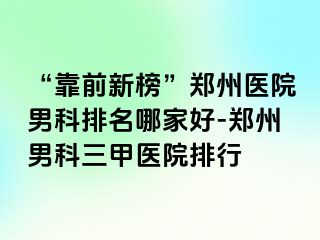 “靠前新榜”郑州医院男科排名哪家好-郑州男科三甲医院排行