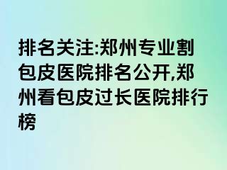 排名关注:郑州专业割包皮医院排名公开,郑州看包皮过长医院排行榜