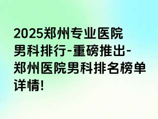 2025郑州专业医院男科排行-重磅推出-郑州医院男科排名榜单详情!