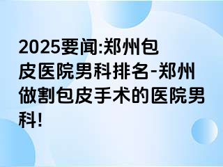 2025要闻:郑州包皮医院男科排名-郑州做割包皮手术的医院男科!