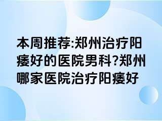 本周推荐:郑州治疗阳痿好的医院男科?郑州哪家医院治疗阳痿好
