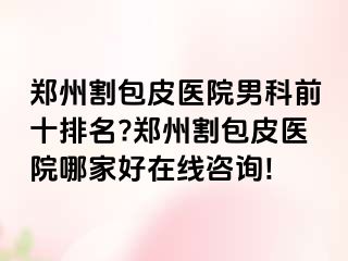 郑州割包皮医院男科前十排名?郑州割包皮医院哪家好在线咨询!