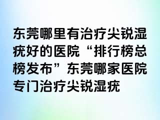 东莞哪里有治疗尖锐湿疣好的医院“排行榜总榜发布”东莞哪家医院专门治疗尖锐湿疣