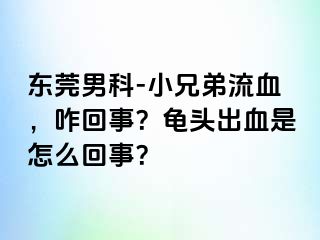 东莞男科-小兄弟流血，咋回事？龟头出血是怎么回事？