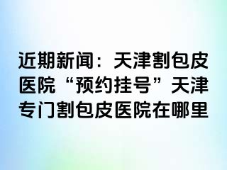 近期新闻：天津割包皮医院“预约挂号”天津专门割包皮医院在哪里