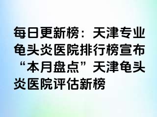 每日更新榜：天津专业龟头炎医院排行榜宣布“本月盘点”天津龟头炎医院评估新榜