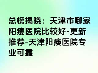 总榜揭晓：天津市哪家阳痿医院比较好-更新推荐-天津阳痿医院专业可靠