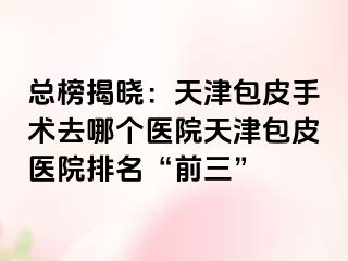 总榜揭晓：天津包皮手术去哪个医院天津包皮医院排名“前三”