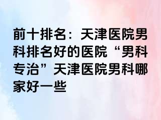前十排名：天津医院男科排名好的医院“男科专治”天津医院男科哪家好一些