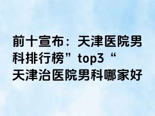 前十宣布：天津医院男科排行榜”top3“天津治医院男科哪家好