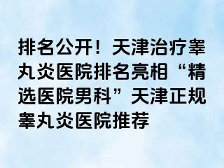 排名公开！天津治疗睾丸炎医院排名亮相“精选医院男科”天津正规睾丸炎医院推荐