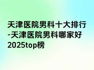 天津医院男科十大排行-天津医院男科哪家好2025top榜