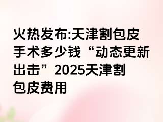 火热发布:天津割包皮手术多少钱“动态更新出击”2025天津割包皮费用