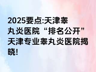 2025要点:天津睾丸炎医院“排名公开”天津专业睾丸炎医院揭晓!