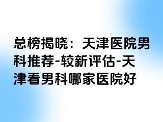 总榜揭晓：天津医院男科推荐-较新评估-天津看男科哪家医院好