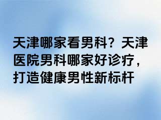 天津哪家看男科？天津医院男科哪家好诊疗，打造健康男性新标杆