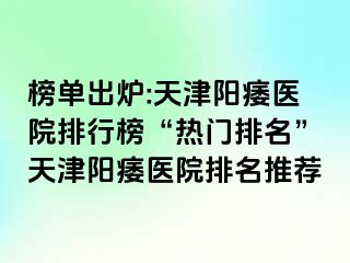 榜单出炉:天津阳痿医院排行榜“热门排名”天津阳痿医院排名推荐