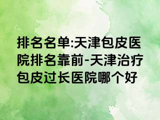 排名名单:天津包皮医院排名靠前-天津治疗包皮过长医院哪个好