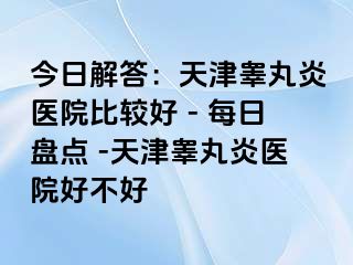 今日解答：天津睾丸炎医院比较好 - 每日盘点 -天津睾丸炎医院好不好