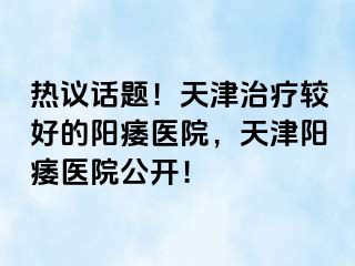 热议话题！天津治疗较好的阳痿医院，天津阳痿医院公开！