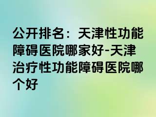 公开排名：天津性功能障碍医院哪家好-天津治疗性功能障碍医院哪个好